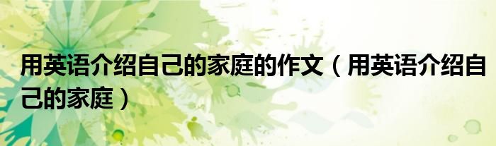 用英语介绍自己的家庭的作文(用英语介绍自己的家庭)