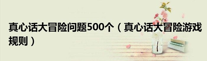 真心话大冒险问题500个(真心话大冒险游戏规则)