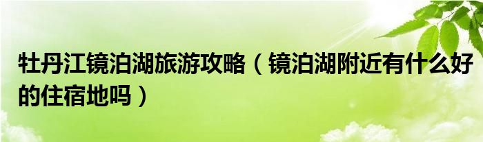 牡丹江镜泊湖旅游攻略(镜泊湖附近有什么好的住宿地吗)