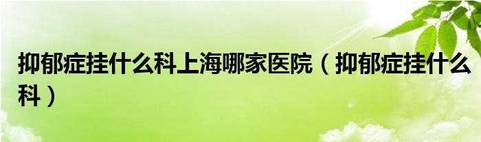 抑郁症挂什么科上海哪家医院(抑郁症挂什么科)