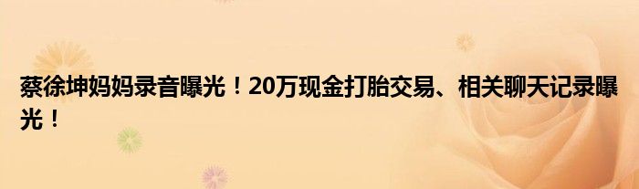 蔡徐坤妈妈录音曝光!20万现金打胎交易、相关聊天记录曝光!