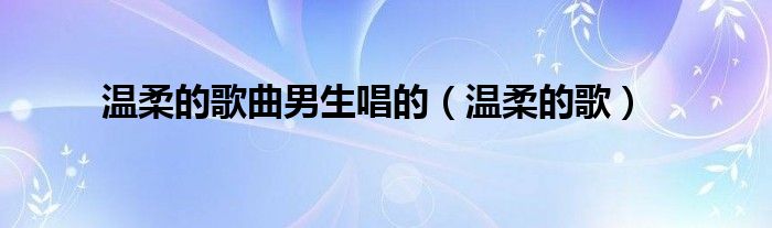 温柔的歌曲男生唱的(温柔的歌)