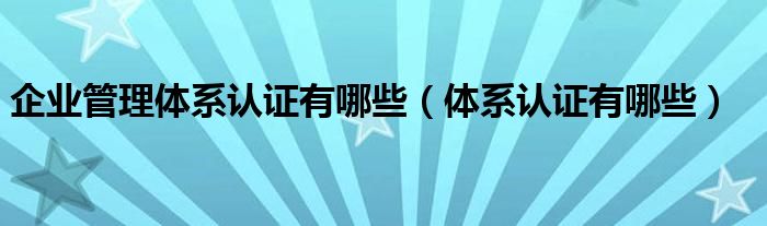 企业管理体系认证有哪些(体系认证有哪些)