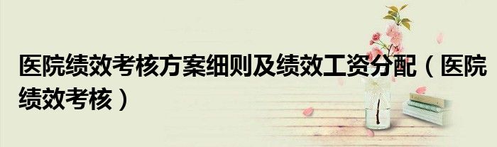 医院绩效考核方案细则及绩效工资分配(医院绩效考核)