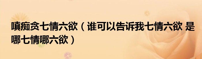嗔痴贪七情六欲(谁可以告诉我七情六欲 是哪七情哪六欲)