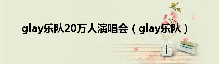 glay乐队20万人演唱会(glay乐队)