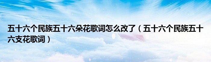 五十六个民族五十六朵花歌词怎么改了(五十六个民族五十六支花歌词)