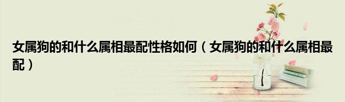 女属狗的和什么属相最配性格如何(女属狗的和什么属相最配)