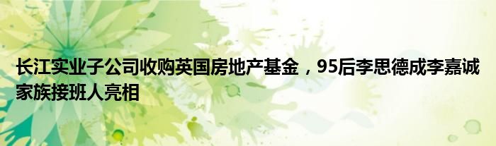 长江实业子公司收购英国房地产基金,95后李思德成李嘉诚家族接班人亮相
