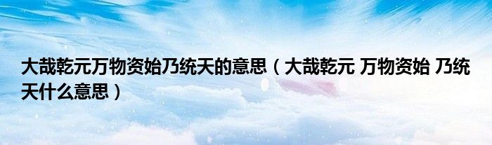 大哉乾元万物资始乃统天的意思(大哉乾元 万物资始 乃统天什么意思)