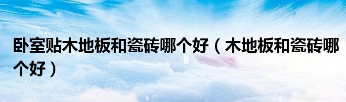 卧室贴木地板和瓷砖哪个好(木地板和瓷砖哪个好)