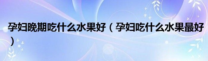 孕妇晚期吃什么水果好(孕妇吃什么水果最好)