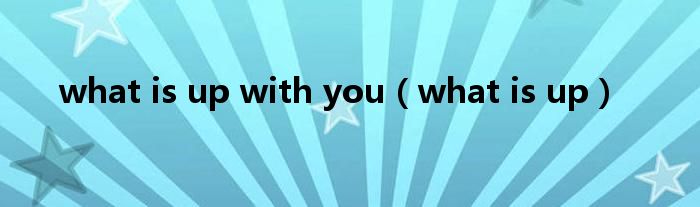 what is up with you(what is up)