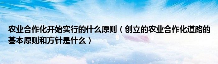 农业合作化开始实行的什么原则(创立的农业合作化道路的基本原则和方针是什么)