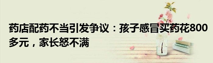 药店配药不当引发争议:孩子感冒买药花800多元,家长怒不满