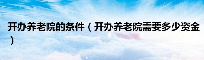 开办养老院的条件(开办养老院需要多少资金)