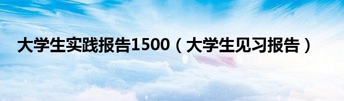 大学生实践报告1500(大学生见习报告)