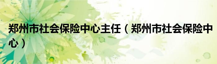 郑州市社会保险中心主任(郑州市社会保险中心)