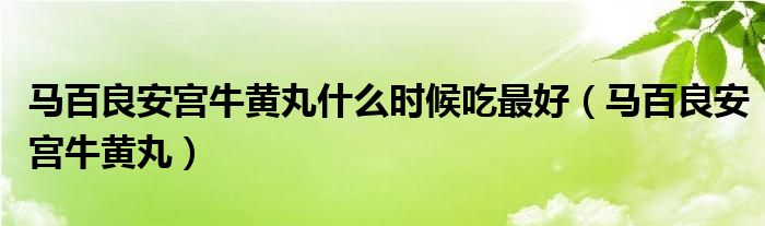 马百良安宫牛黄丸什么时候吃最好(马百良安宫牛黄丸)