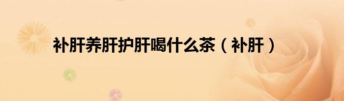 补肝养肝护肝喝什么茶(补肝)