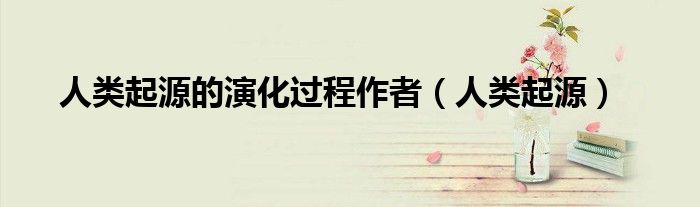 人类起源的演化过程作者(人类起源)