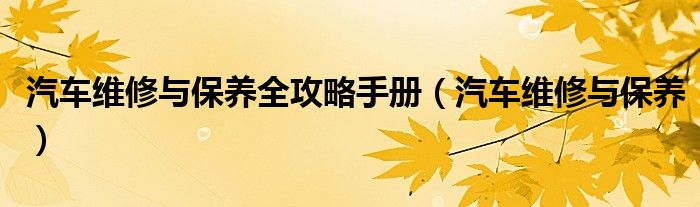 汽车维修与保养全攻略手册(汽车维修与保养)