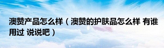 澳赞产品怎么样(澳赞的护肤品怎么样 有谁用过 说说吧)