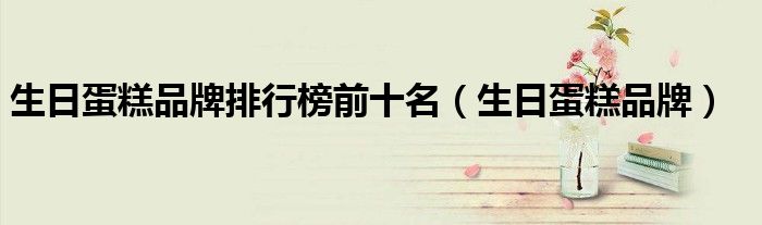 生日蛋糕品牌排行榜前十名(生日蛋糕品牌)