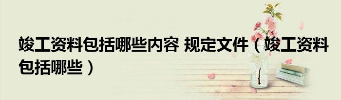 竣工资料包括哪些内容 规定文件(竣工资料包括哪些)