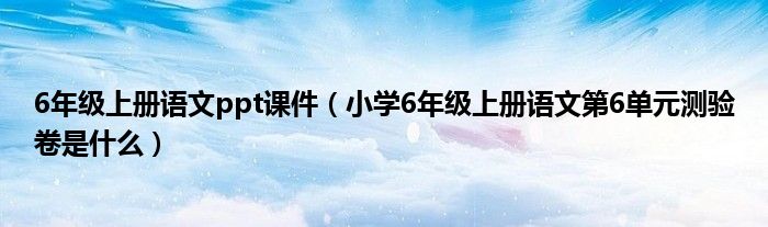 6年级上册语文ppt课件(小学6年级上册语文第6单元测验卷是什么)