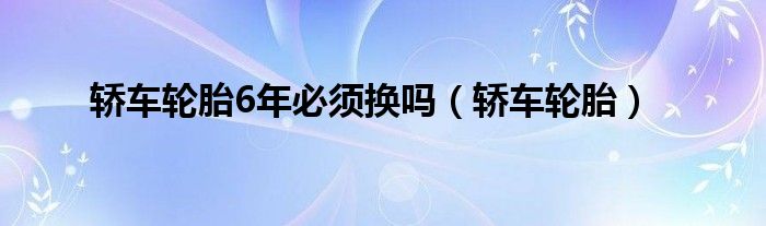 轿车轮胎6年必须换吗(轿车轮胎)