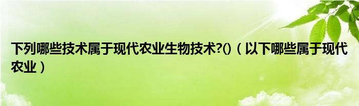 下列哪些技术属于现代农业生物技术?()(以下哪些属于现代农业)