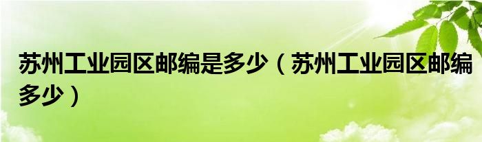 苏州工业园区邮编是多少(苏州工业园区邮编多少)