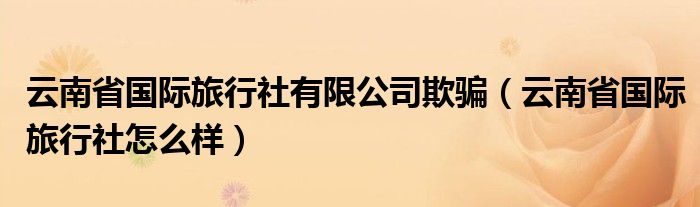 云南省国际旅行社有限公司欺骗(云南省国际旅行社怎么样)