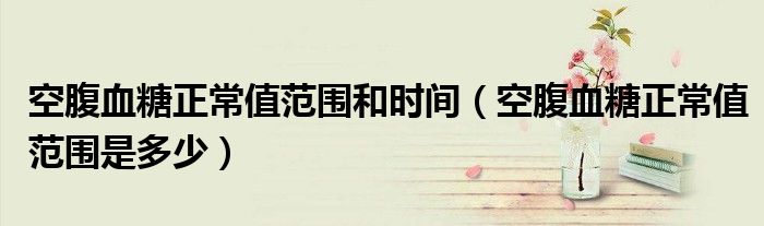 空腹血糖正常值范围和时间(空腹血糖正常值范围是多少)