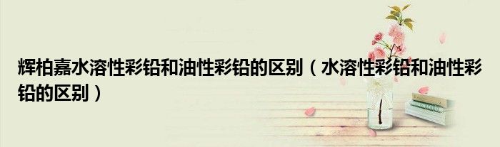 辉柏嘉水溶性彩铅和油性彩铅的区别(水溶性彩铅和油性彩铅的区别)