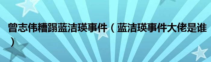 曾志伟糟蹋蓝洁瑛事件(蓝洁瑛事件大佬是谁)
