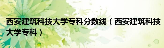 西安建筑科技大学专科分数线(西安建筑科技大学专科)