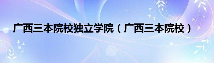 广西三本院校独立学院(广西三本院校)