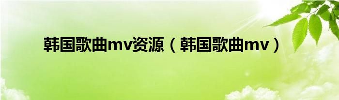 韩国歌曲mv资源(韩国歌曲mv)