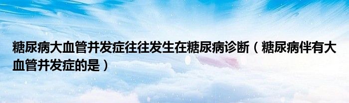 糖尿病大血管并发症往往发生在糖尿病诊断(糖尿病伴有大血管并发症的是)