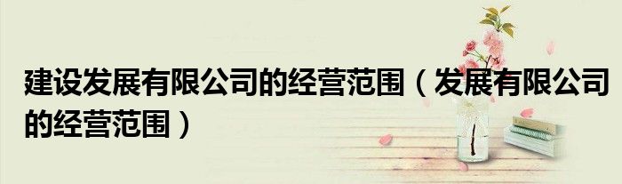 建设发展有限公司的经营范围(发展有限公司的经营范围)
