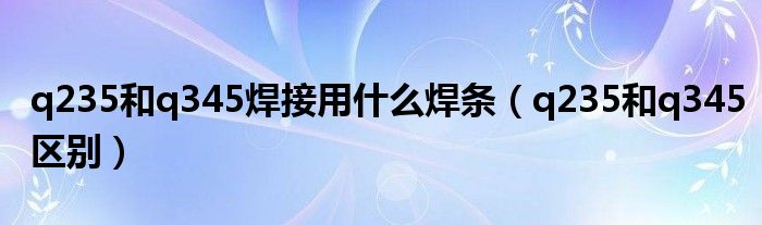 q235和q345焊接用什么焊条(q235和q345区别)