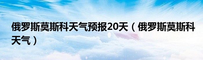 俄罗斯莫斯科天气预报20天(俄罗斯莫斯科天气)