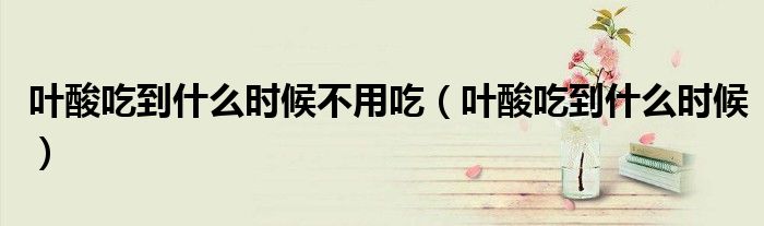 叶酸吃到什么时候不用吃(叶酸吃到什么时候)