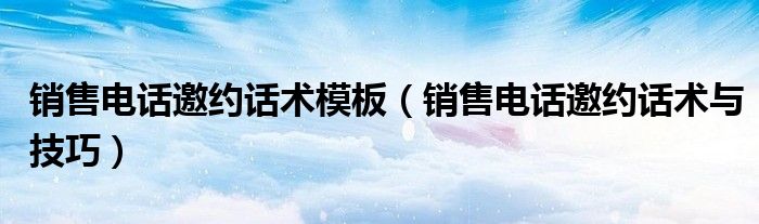 销售电话邀约话术模板(销售电话邀约话术与技巧)