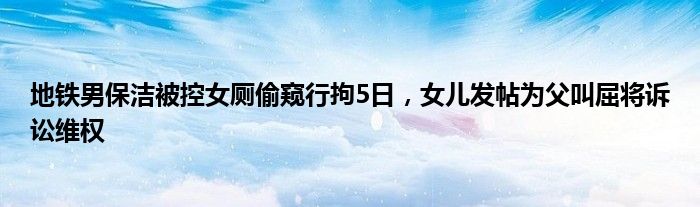 地铁男保洁被控女厕偷窥行拘5日,女儿发帖为父叫屈将诉讼维权