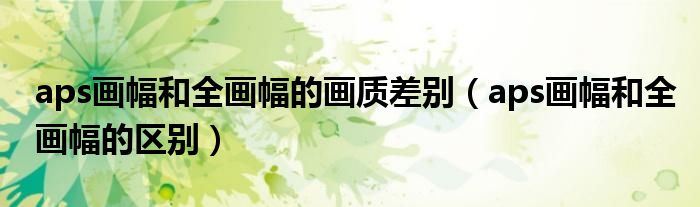 aps画幅和全画幅的画质差别(aps画幅和全画幅的区别)