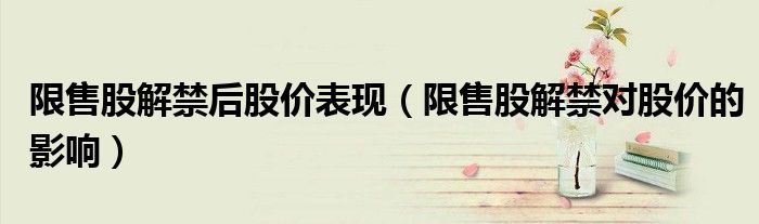 限售股解禁后股价表现(限售股解禁对股价的影响)