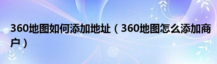 360地图如何添加地址(360地图怎么添加商户)